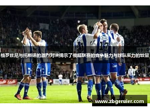 格罗兹尼与托斯诺的激烈对决揭示了俄超联赛的竞争魅力与球队实力的较量